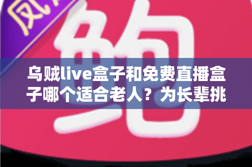 乌贼live盒子和免费直播盒子哪个适合老人?为长辈挑选直播盒子的全方位实用指南 乌贼live盒子和免费直播盒子哪个适合老人?为长辈挑选直播盒子的全方位实用指南