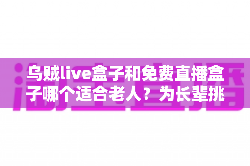 乌贼live盒子和免费直播盒子哪个适合老人？为长辈挑选直播盒子的全方位实用指南