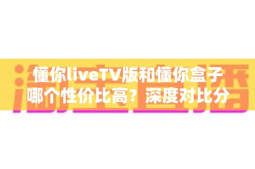 懂你liveTV版和懂你盒子哪个性价比高?深度对比分析帮你选对不选贵 懂你liveTV版和懂你盒子哪个性价比高?深度对比分析帮你选对不选贵