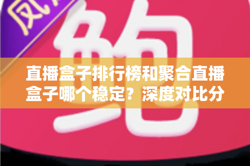 直播盒子排行榜和聚合直播盒子哪个稳定?深度对比分析与实用选购指南 直播盒子排行榜和聚合直播盒子哪个稳定?深度对比分析与实用选购指南