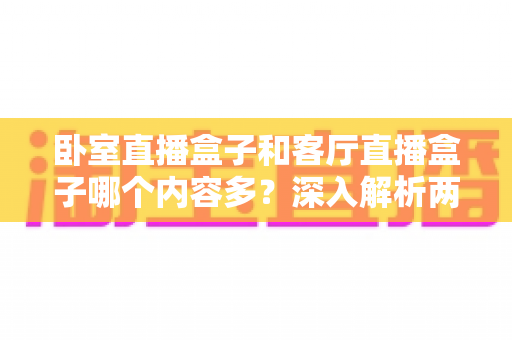 卧室直播盒子和客厅直播盒子哪个内容多?深入解析两房设备的内容差异与选购指南 卧室直播盒子和客厅直播盒子哪个内容多?深入解析两房设备的内容差异与选购指南
