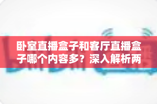 卧室直播盒子和客厅直播盒子哪个内容多？深入解析两房设备的内容差异与选购指南