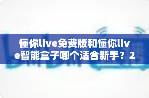 懂你live免费版和懂你live智能盒子哪个适合新手？2025超全新手选购对比指南，帮你避坑不花冤枉钱