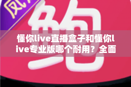 懂你live直播盒子和懂你live专业版哪个耐用？全面对比评测与选购指南