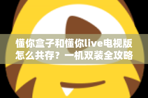 懂你盒子和懂你live电视版怎么共存？一机双装全攻略与兼容性问题完全解决指南