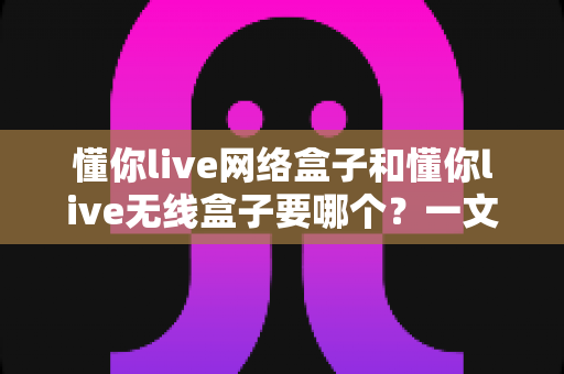 懂你live网络盒子和懂你live无线盒子要哪个？一文看懂选购指南，帮你找到最适合的那一款