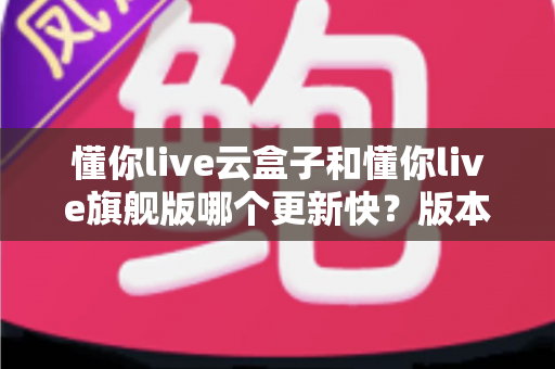 懂你live云盒子和懂你live旗舰版哪个更新快?版本更新速度深度对比与选购指南 懂你live云盒子和懂你live旗舰版哪个更新快?版本更新速度深度对比与选购指南
