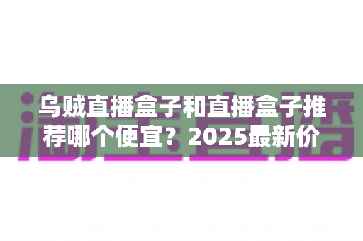 乌贼直播盒子和直播盒子推荐哪个便宜？2025最新价格对比与避坑选购指南全解析