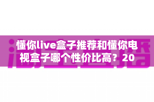 懂你live盒子推荐和懂你电视盒子哪个性价比高?2025最新深度对比与选购避坑指南 懂你live盒子推荐和懂你电视盒子哪个性价比高?2025最新深度对比与选购避坑指南