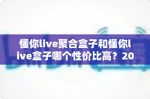 懂你live聚合盒子和懂你live盒子哪个性价比高？2025最新选购对比全解析，帮你花对每一分钱