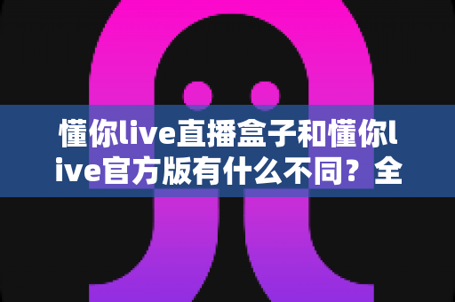 懂你live直播盒子和懂你live官方版有什么不同?全面解析帮你选对版本 懂你live直播盒子和懂你live官方版有什么不同?全面解析帮你选对版本