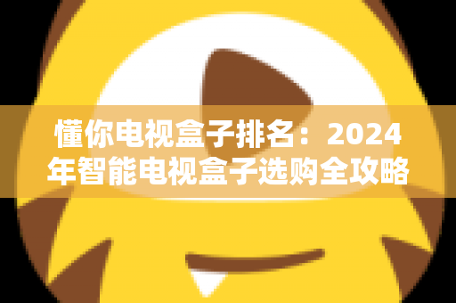 懂你电视盒子排名：2024年智能电视盒子选购全攻略与热门机型深度解析