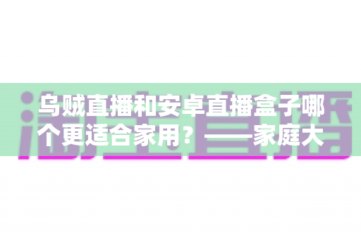 乌贼直播和安卓直播盒子哪个更适合家用？——家庭大屏观影方案深度对比与选购指南