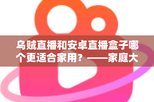 乌贼直播和安卓直播盒子哪个更适合家用？——家庭大屏观影方案深度对比与选购指南