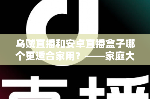 乌贼直播和安卓直播盒子哪个更适合家用？——家庭大屏观影方案深度对比与选购指南