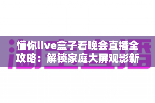 懂你live盒子看晚会直播全攻略:解锁家庭大屏观影新体验的最佳选择 懂你live盒子看晚会直播全攻略:解锁家庭大屏观影新体验的最佳选择