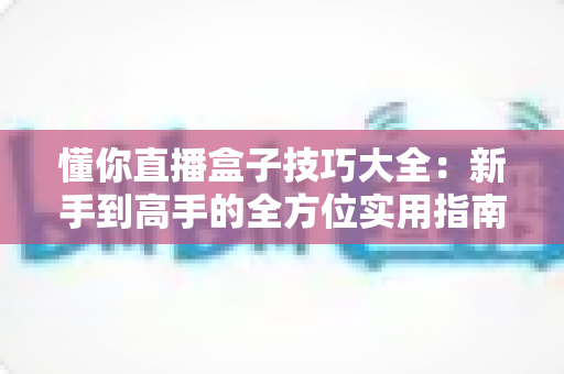 懂你直播盒子技巧大全：新手到高手的全方位实用指南，轻松提升你的直播观看体验