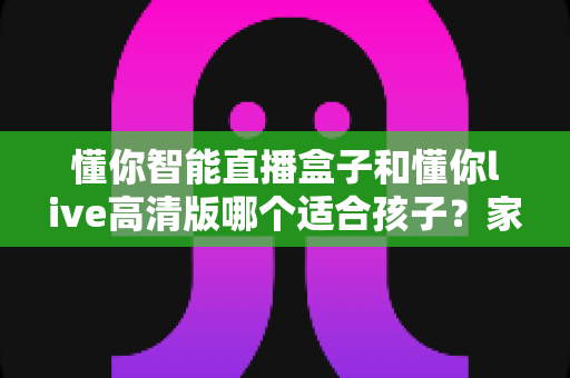 懂你智能直播盒子和懂你live高清版哪个适合孩子?家长选购全指南深度解析 懂你智能直播盒子和懂你live高清版哪个适合孩子?家长选购全指南深度解析