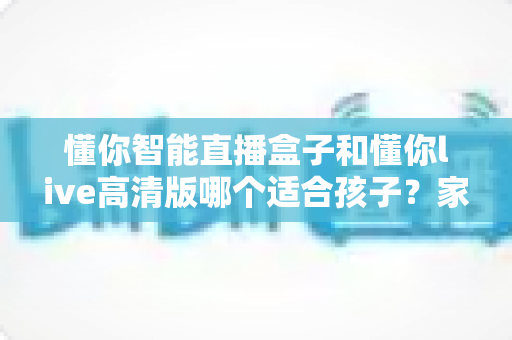 懂你智能直播盒子和懂你live高清版哪个适合孩子?家长选购全指南深度解析 懂你智能直播盒子和懂你live高清版哪个适合孩子?家长选购全指南深度解析