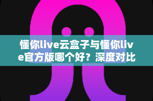 懂你live云盒子与懂你live官方版哪个好?深度对比分析与实用选择指南 懂你live云盒子与懂你live官方版哪个好?深度对比分析与实用选择指南