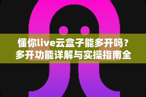 懂你live云盒子能多开吗?多开功能详解与实操指南全攻略 懂你live云盒子能多开吗?多开功能详解与实操指南全攻略