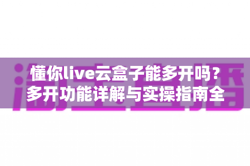 懂你live云盒子能多开吗?多开功能详解与实操指南全攻略 懂你live云盒子能多开吗?多开功能详解与实操指南全攻略