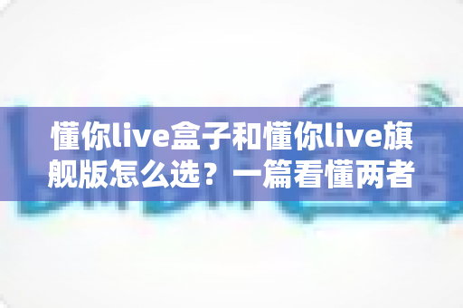 懂你live盒子和懂你live旗舰版怎么选?一篇看懂两者差异的实用选购指南 懂你live盒子和懂你live旗舰版怎么选?一篇看懂两者差异的实用选购指南