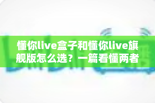 懂你live盒子和懂你live旗舰版怎么选?一篇看懂两者差异的实用选购指南 懂你live盒子和懂你live旗舰版怎么选?一篇看懂两者差异的实用选购指南