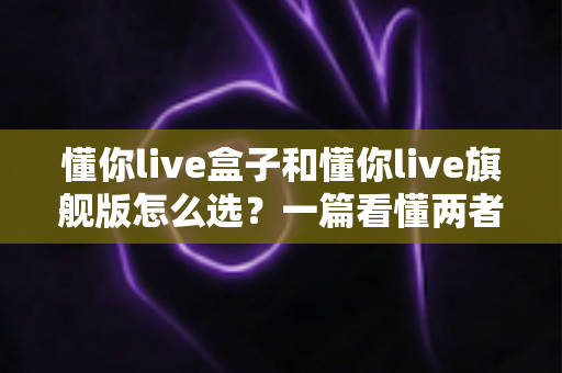 懂你live盒子和懂你live旗舰版怎么选?一篇看懂两者差异的实用选购指南 懂你live盒子和懂你live旗舰版怎么选?一篇看懂两者差异的实用选购指南