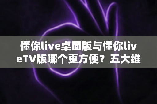 懂你live桌面版与懂你liveTV版哪个更方便？五大维度深度对比帮你选出最佳方案