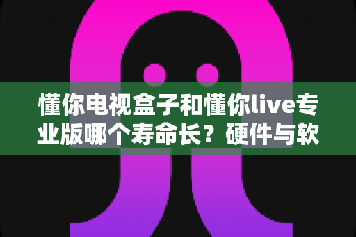 懂你电视盒子和懂你live专业版哪个寿命长？硬件与软件使用寿命全维度对比指南