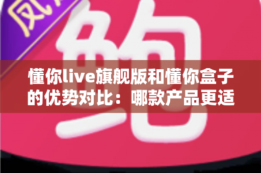 懂你live旗舰版和懂你盒子的优势对比:哪款产品更适合你?一文读懂选购指南 懂你live旗舰版和懂你盒子的优势对比:哪款产品更适合你?一文读懂选购指南