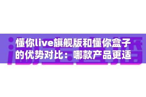 懂你live旗舰版和懂你盒子的优势对比:哪款产品更适合你?一文读懂选购指南 懂你live旗舰版和懂你盒子的优势对比:哪款产品更适合你?一文读懂选购指南
