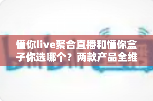 懂你live聚合直播和懂你盒子你选哪个？两款产品全维度深度对比与最佳选购指南