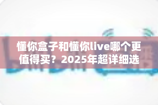 懂你盒子和懂你live哪个更值得买?2025年超详细选购对比指南帮你一次看懂 懂你盒子和懂你live哪个更值得买?2025年超详细选购对比指南帮你一次看懂