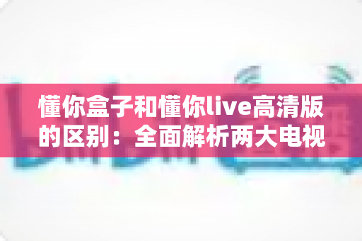 懂你盒子和懂你live高清版的区别：全面解析两大电视应用的功能与选择指南