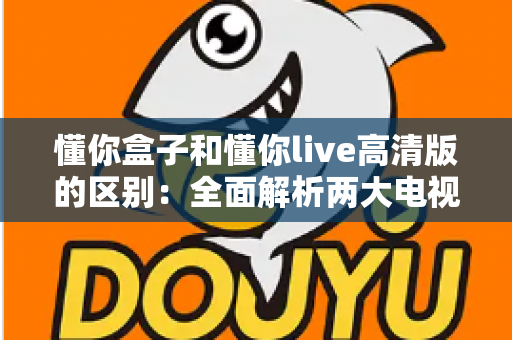 懂你盒子和懂你live高清版的区别：全面解析两大电视应用的功能与选择指南