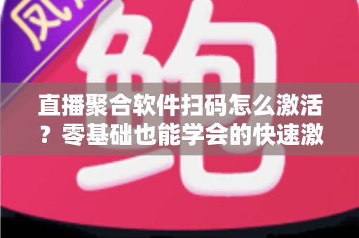 直播聚合软件扫码怎么激活？零基础也能学会的快速激活全流程指南