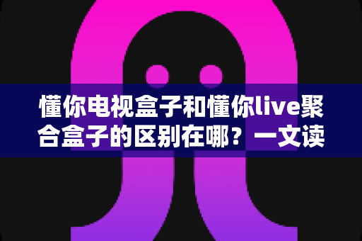 懂你电视盒子和懂你live聚合盒子的区别在哪？一文读懂两者核心差异与选购指南