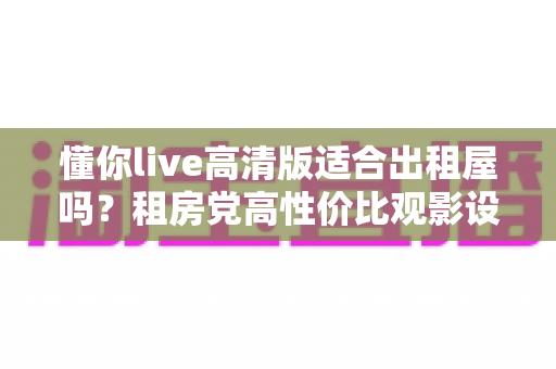 懂你live高清版适合出租屋吗?租房党高性价比观影设备深度评测与选购指南 懂你live高清版适合出租屋吗?租房党高性价比观影设备深度评测与选购指南
