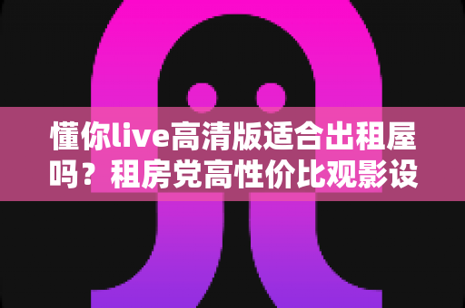 懂你live高清版适合出租屋吗?租房党高性价比观影设备深度评测与选购指南 懂你live高清版适合出租屋吗?租房党高性价比观影设备深度评测与选购指南