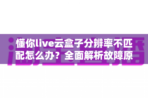 懂你live云盒子分辨率不匹配怎么办?全面解析故障原因与快速解决方法指南 懂你live云盒子分辨率不匹配怎么办?全面解析故障原因与快速解决方法指南