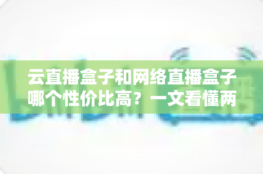 云直播盒子和网络直播盒子哪个性价比高?一文看懂两者差异与选购攻略 云直播盒子和网络直播盒子哪个性价比高?一文看懂两者差异与选购攻略