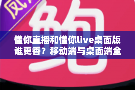懂你直播和懂你live桌面版谁更香?移动端与桌面端全方位对比,看完不再纠结 懂你直播和懂你live桌面版谁更香?移动端与桌面端全方位对比,看完不再纠结