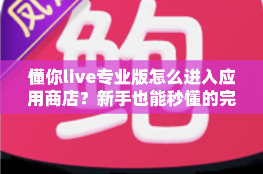 懂你live专业版怎么进入应用商店？新手也能秒懂的完整下载安装指南