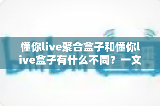 懂你live聚合盒子和懂你live盒子有什么不同？一文读懂两者核心区别与选购指南