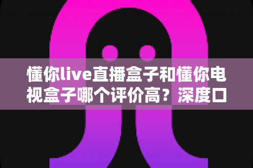 懂你live直播盒子和懂你电视盒子哪个评价高？深度口碑对比帮你选对不踩坑