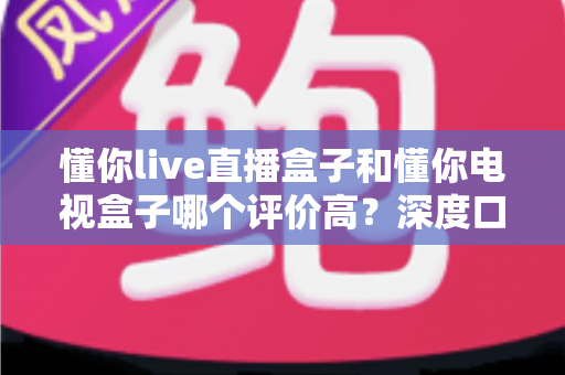 懂你live直播盒子和懂你电视盒子哪个评价高？深度口碑对比帮你选对不踩坑