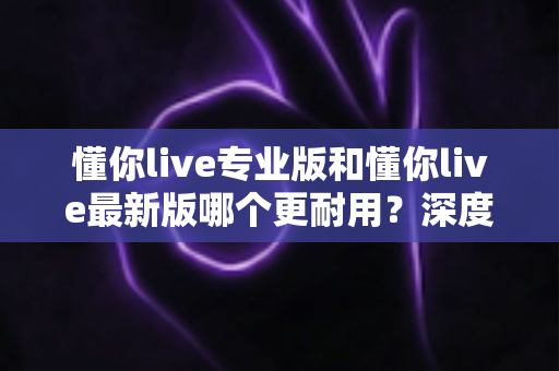 懂你live专业版和懂你live最新版哪个更耐用？深度对比分析与实用选购指南