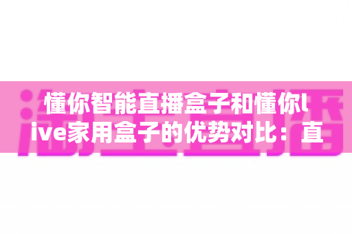 懂你智能直播盒子和懂你live家用盒子的优势对比:直播创作与家庭娱乐,哪款盒子更适合你? 懂你智能直播盒子和懂你live家用盒子的优势对比:直播创作与家庭娱乐,哪款盒子更适合你?
